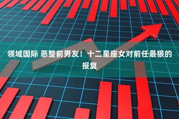 领域国际 恶整前男友！十二星座女对前任最狠的报复