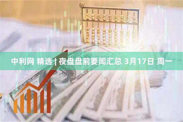 中利网 精选 | 夜盘盘前要闻汇总 3月17日 周一