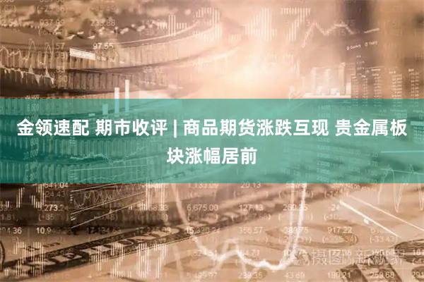 金领速配 期市收评 | 商品期货涨跌互现 贵金属板块涨幅居前