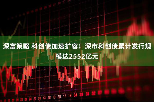 深富策略 科创债加速扩容！深市科创债累计发行规模达2552亿元