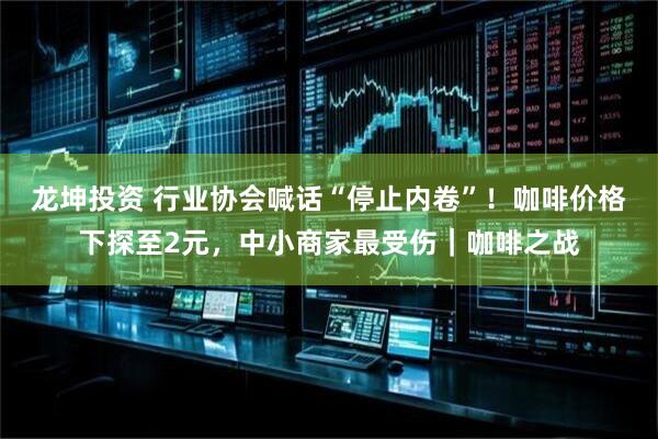 龙坤投资 行业协会喊话“停止内卷”！咖啡价格下探至2元，中小商家最受伤｜咖啡之战