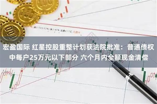 宏盈国际 红星控股重整计划获法院批准：普通债权中每户25万元以下部分 六个月内全额现金清偿
