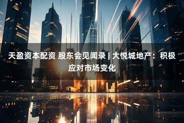 天盈资本配资 股东会见闻录 | 大悦城地产：积极应对市场变化