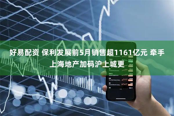 好易配资 保利发展前5月销售超1161亿元 牵手上海地产加码沪上城更