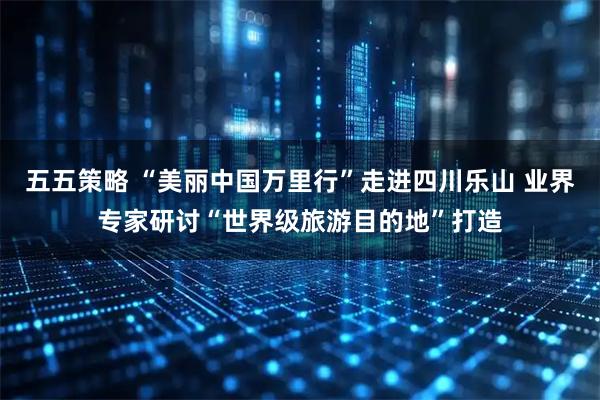 五五策略 “美丽中国万里行”走进四川乐山 业界专家研讨“世界级旅游目的地”打造