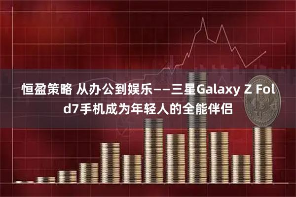 恒盈策略 从办公到娱乐——三星Galaxy Z Fold7手机成为年轻人的全能伴侣