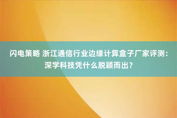 闪电策略 浙江通信行业边缘计算盒子厂家评测：深学科技凭什么脱颖而出？