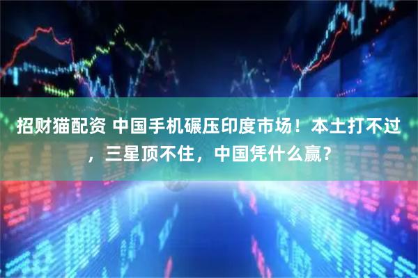 招财猫配资 中国手机碾压印度市场！本土打不过，三星顶不住，中国凭什么赢？