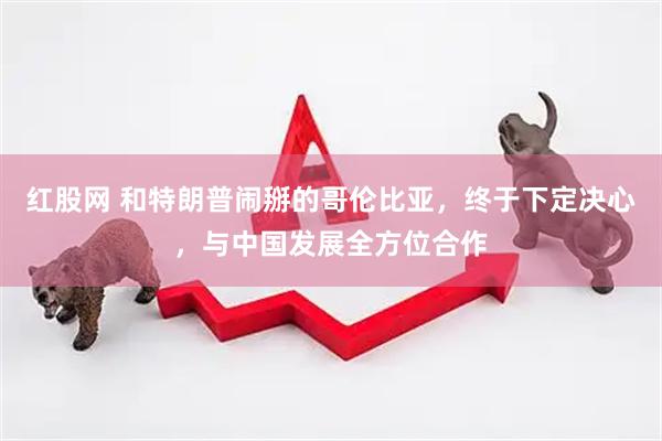 红股网 和特朗普闹掰的哥伦比亚，终于下定决心，与中国发展全方位合作