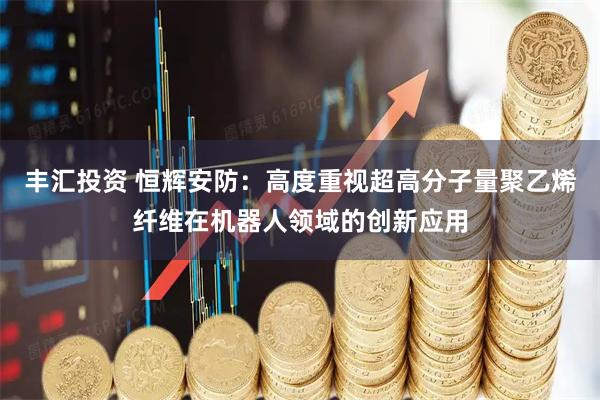 丰汇投资 恒辉安防：高度重视超高分子量聚乙烯纤维在机器人领域的创新应用