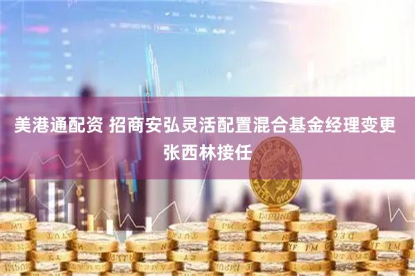 美港通配资 招商安弘灵活配置混合基金经理变更 张西林接任