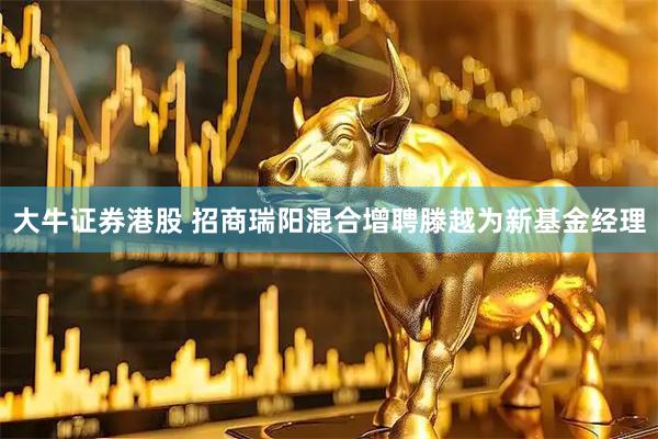 大牛证券港股 招商瑞阳混合增聘滕越为新基金经理