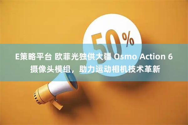 E策略平台 欧菲光独供大疆 Osmo Action 6 摄像头模组，助力运动相机技术革新