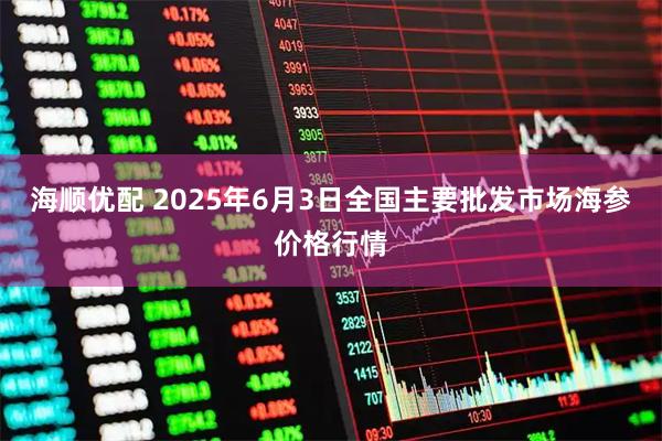 海顺优配 2025年6月3日全国主要批发市场海参价格行情