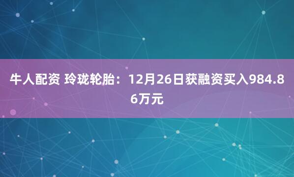 牛人配资 玲珑轮胎：12月26日获融资买入984.86万元