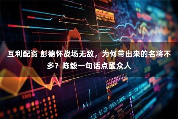 互利配资 彭德怀战场无敌，为何带出来的名将不多？陈毅一句话点醒众人