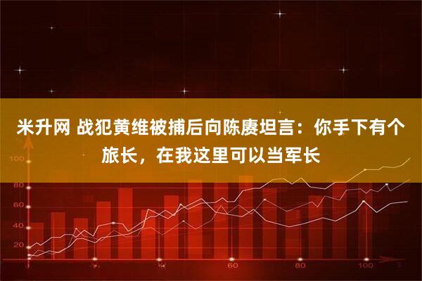 米升网 战犯黄维被捕后向陈赓坦言：你手下有个旅长，在我这里可以当军长
