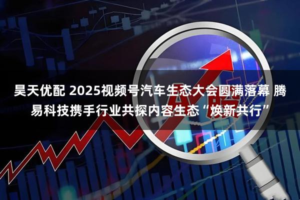 昊天优配 2025视频号汽车生态大会圆满落幕 腾易科技携手行业共探内容生态“焕新共行”
