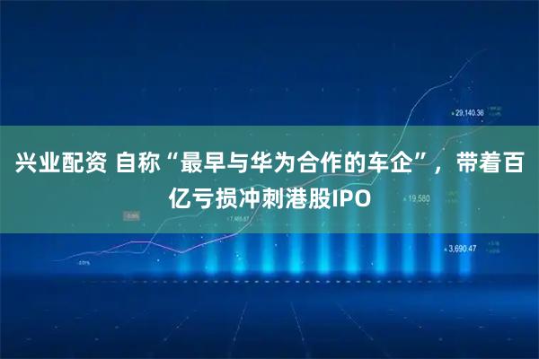 兴业配资 自称“最早与华为合作的车企”,带着百亿亏损冲刺港股IPO
