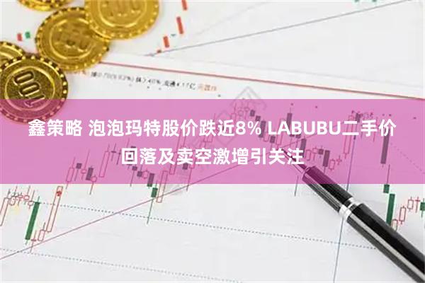 鑫策略 泡泡玛特股价跌近8% LABUBU二手价回落及卖空激增引关注