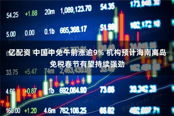 亿配资 中国中免午前涨逾9% 机构预计海南离岛免税春节有望持续强劲