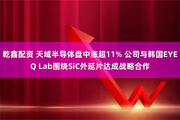 乾鑫配资 天域半导体盘中涨超11% 公司与韩国EYEQ Lab围绕SiC外延片达成战略合作