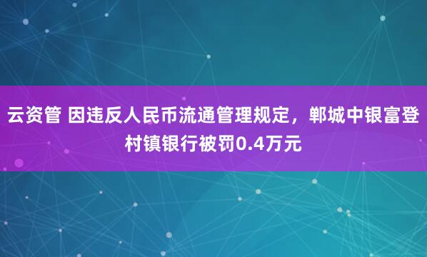 云资管 因违反人民币流通管理规定，郸城中银富登村镇银行被罚0.4万元