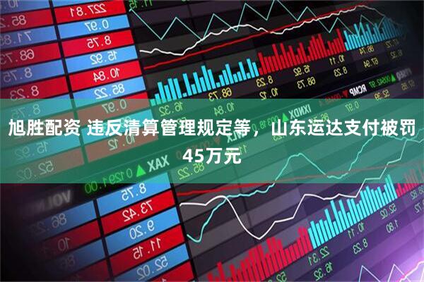 旭胜配资 违反清算管理规定等，山东运达支付被罚45万元