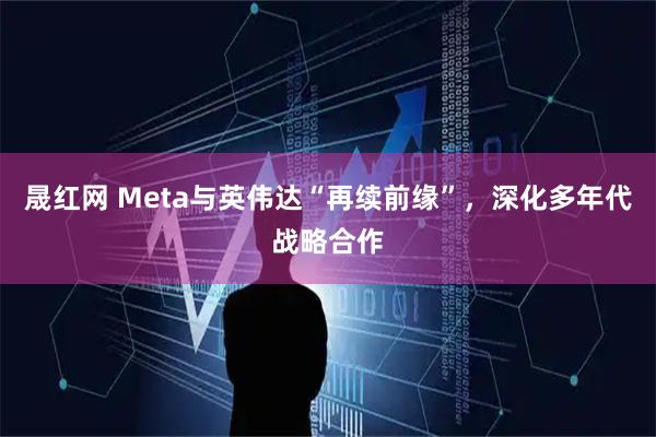 晟红网 Meta与英伟达“再续前缘”，深化多年代战略合作