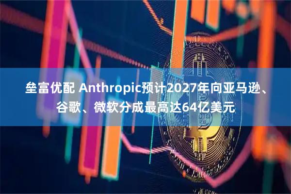 垒富优配 Anthropic预计2027年向亚马逊、谷歌、微软分成最高达64亿美元