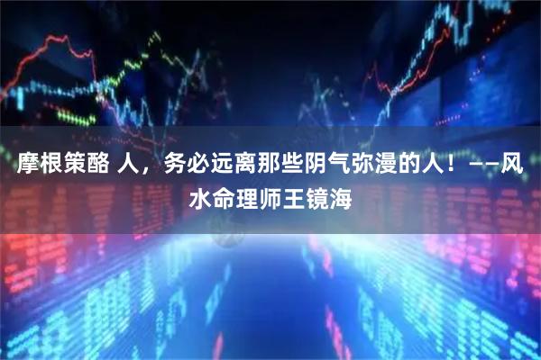 摩根策酪 人，务必远离那些阴气弥漫的人！——风水命理师王镜海