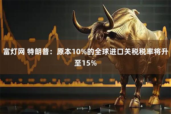 富灯网 特朗普：原本10%的全球进口关税税率将升至15%