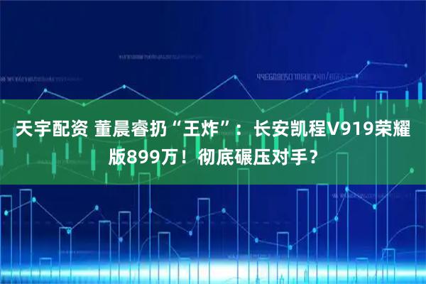 天宇配资 董晨睿扔“王炸”：长安凯程V919荣耀版899万！彻底碾压对手？
