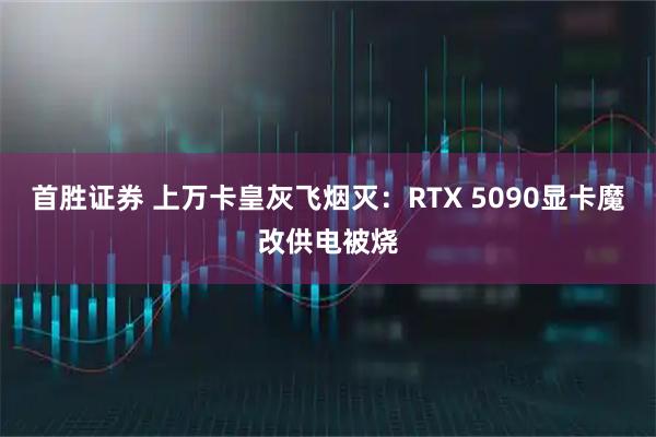 首胜证券 上万卡皇灰飞烟灭：RTX 5090显卡魔改供电被烧