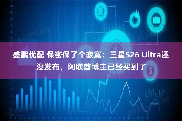盛鹏优配 保密保了个寂寞:三星S26 Ultra还没发布,阿联酋博主已经买到了