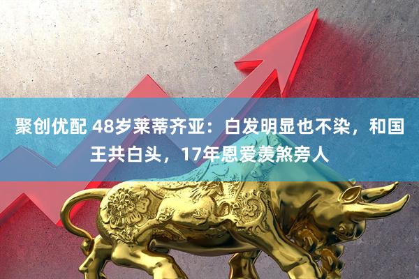 聚创优配 48岁莱蒂齐亚：白发明显也不染，和国王共白头，17年恩爱羡煞旁人