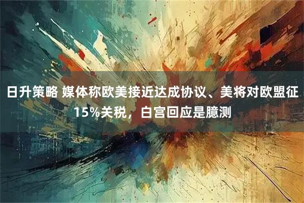 日升策略 媒体称欧美接近达成协议、美将对欧盟征15%关税，白宫回应是臆测