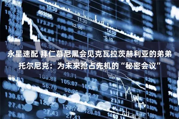 永星速配 拜仁慕尼黑会见克瓦拉茨赫利亚的弟弟托尔尼克：为未来抢占先机的“秘密会议”