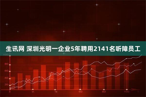 生讯网 深圳光明一企业5年聘用2141名听障员工